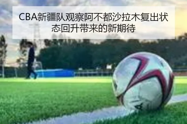 CBA新疆队观察阿不都沙拉木复出状态回升带来的新期待 | leyu