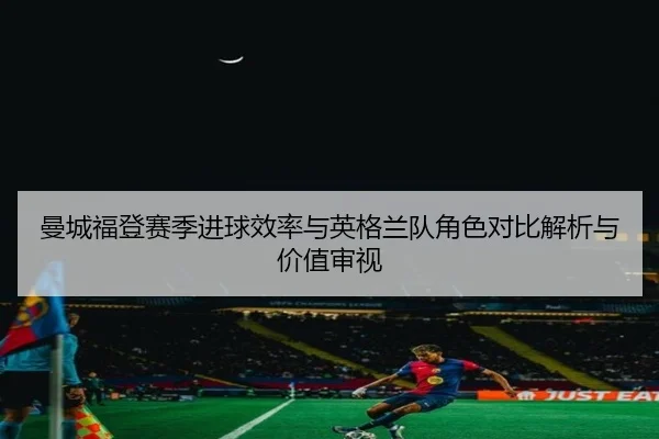 曼城福登赛季进球效率与英格兰队角色对比解析与价值审视 | leyu