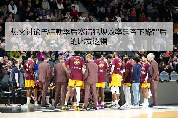热火讨论巴特勒季后赛造犯规效率是否下降背后的比赛逻辑 | leyu