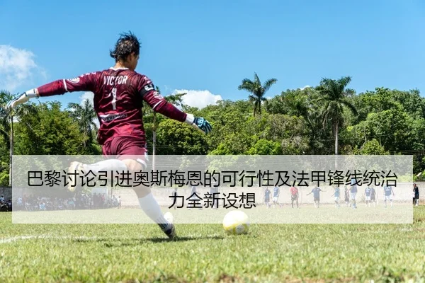 巴黎讨论引进奥斯梅恩的可行性及法甲锋线统治力全新设想 - leyu