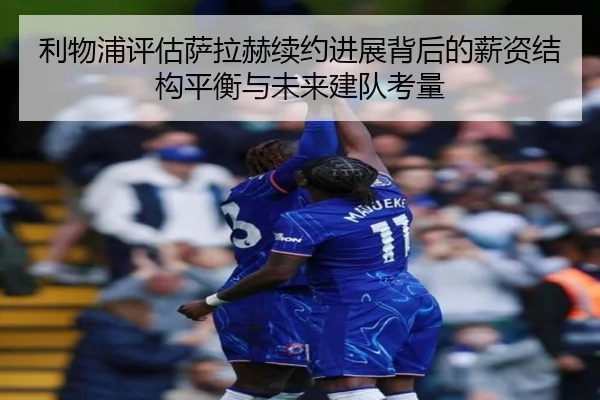 利物浦评估萨拉赫续约进展背后的薪资结构平衡与未来建队考量 - leyu