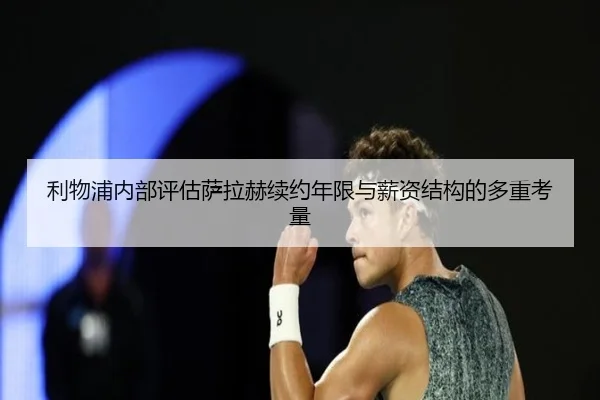 利物浦内部评估萨拉赫续约年限与薪资结构的多重考量（leyu）