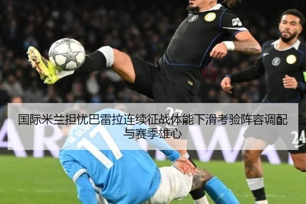 国际米兰担忧巴雷拉连续征战体能下滑考验阵容调配与赛季雄心 | leyu