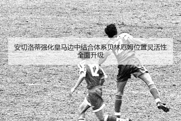 安切洛蒂强化皇马边中结合体系贝林厄姆位置灵活性全面升级 | leyu