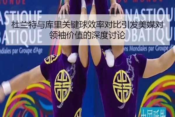 杜兰特与库里关键球效率对比引发美媒对领袖价值的深度讨论（leyu）